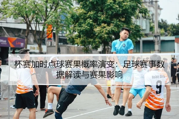 杯赛加时点球赛果概率演变：足球赛事数据解读与赛果影响