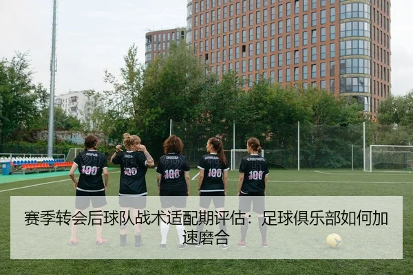赛季转会后球队战术适配期评估：足球俱乐部如何加速磨合